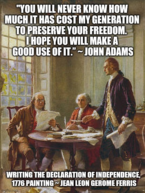 The Neverending Cost of Freedom | "YOU WILL NEVER KNOW HOW
 MUCH IT HAS COST MY GENERATION 
TO PRESERVE YOUR FREEDOM. 
I HOPE YOU WILL MAKE A
 GOOD USE OF IT.” ~ JOHN ADAMS; WRITING THE DECLARATION OF INDEPENDENCE, 
1776 PAINTING ~ JEAN LEON GEROME FERRIS | image tagged in freedom,john adams quote,founding fathers quotes,truth to power,politics,history | made w/ Imgflip meme maker