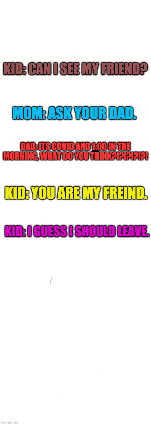 American Chopper Argument Meme | KID: CAN I SEE MY FRIEND? MOM: ASK YOUR DAD. DAD: ITS COVID AND 1:00 IN THE MORNING, WHAT DO YOU THINK?!?!?!?!?! KID: YOU ARE MY FREIND. KID: I GUESS I SHOULD LEAVE. | image tagged in memes,american chopper argument | made w/ Imgflip meme maker
