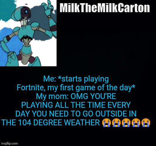 MilktheMilkCarton but he's no longer simping for a robot | Me: *starts playing Fortnite, my first game of the day*
My mom: OMG YOU'RE PLAYING ALL THE TIME EVERY DAY YOU NEED TO GO OUTSIDE IN THE 104 DEGREE WEATHER 😭😭😭😭😭 | image tagged in milkthemilkcarton but he's simping for a robot | made w/ Imgflip meme maker