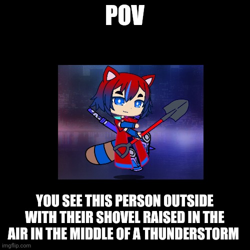 Blank Black Square template | POV; YOU SEE THIS PERSON OUTSIDE WITH THEIR SHOVEL RAISED IN THE AIR IN THE MIDDLE OF A THUNDERSTORM | image tagged in blank black square template | made w/ Imgflip meme maker