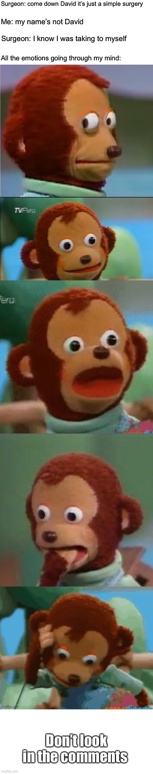 Surprised monkey puppet | Surgeon: come down David it’s just a simple surgery; Me: my name’s not David; Surgeon: I know I was taking to myself; All the emotions going through my mind:; Don’t look in the comments | image tagged in surprised monkey puppet | made w/ Imgflip meme maker