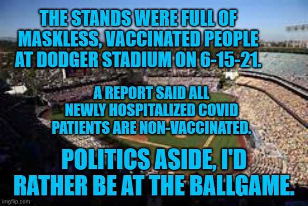 Play Ball.  Get Vaccinated. | THE STANDS WERE FULL OF MASKLESS, VACCINATED PEOPLE AT DODGER STADIUM ON 6-15-21. A REPORT SAID ALL NEWLY HOSPITALIZED COVID PATIENTS ARE NON-VACCINATED. POLITICS ASIDE, I'D RATHER BE AT THE BALLGAME. | image tagged in politics | made w/ Imgflip meme maker