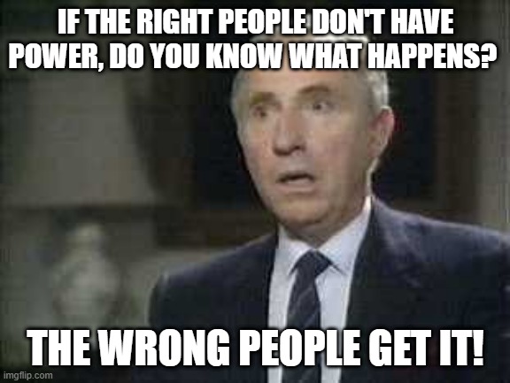 Sir Humphrey on Power | IF THE RIGHT PEOPLE DON'T HAVE POWER, DO YOU KNOW WHAT HAPPENS? THE WRONG PEOPLE GET IT! | image tagged in yes minister,power,sir humphrey | made w/ Imgflip meme maker