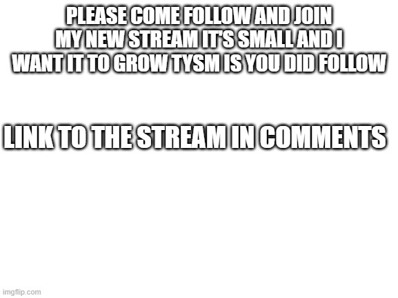 J O I N please | PLEASE COME FOLLOW AND JOIN MY NEW STREAM IT'S SMALL AND I WANT IT TO GROW TYSM IS YOU DID FOLLOW; LINK TO THE STREAM IN COMMENTS | image tagged in blank white template | made w/ Imgflip meme maker