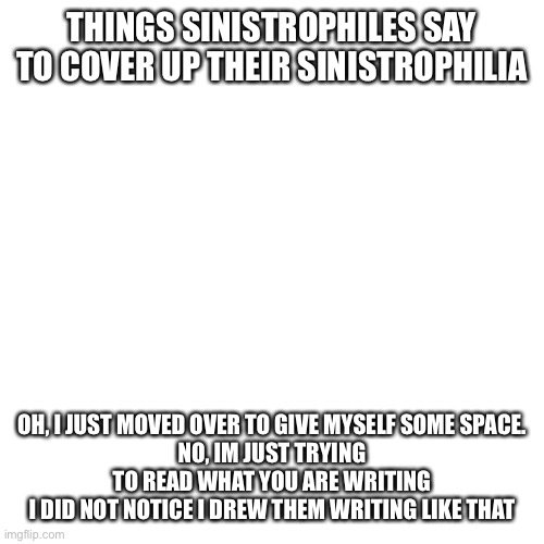 Blank Transparent Square | THINGS SINISTROPHILES SAY TO COVER UP THEIR SINISTROPHILIA; OH, I JUST MOVED OVER TO GIVE MYSELF SOME SPACE.
NO, IM JUST TRYING TO READ WHAT YOU ARE WRITING
I DID NOT NOTICE I DREW THEM WRITING LIKE THAT | image tagged in memes,blank transparent square | made w/ Imgflip meme maker