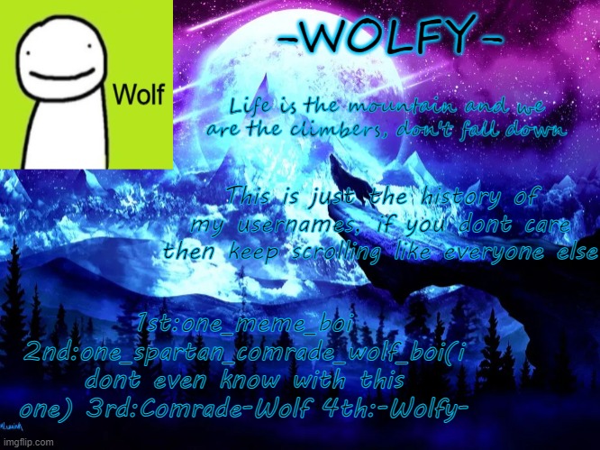 the 1st is from a line of names i made in different things leading up to that | This is just the history of my usernames, if you dont care then keep scrolling like everyone else; 1st:one_meme_boi 2nd:one_spartan_comrade_wolf_boi(i dont even know with this one) 3rd:Comrade-Wolf 4th:-Wolfy- | image tagged in -wolfy- announcement | made w/ Imgflip meme maker