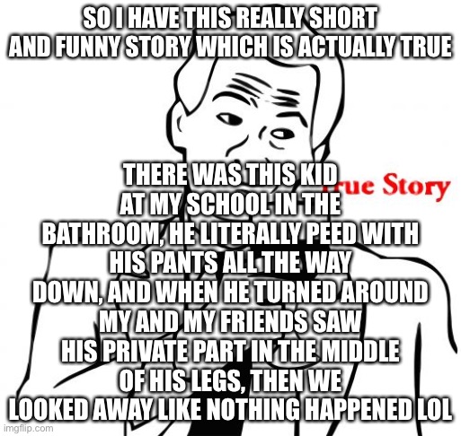 Bathroom Incident A6 2000B | THERE WAS THIS KID AT MY SCHOOL IN THE BATHROOM, HE LITERALLY PEED WITH HIS PANTS ALL THE WAY DOWN, AND WHEN HE TURNED AROUND MY AND MY FRIENDS SAW HIS PRIVATE PART IN THE MIDDLE OF HIS LEGS, THEN WE LOOKED AWAY LIKE NOTHING HAPPENED LOL; SO I HAVE THIS REALLY SHORT AND FUNNY STORY WHICH IS ACTUALLY TRUE | image tagged in memes,true story | made w/ Imgflip meme maker