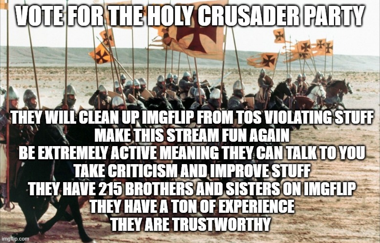 crusaders era | VOTE FOR THE HOLY CRUSADER PARTY; THEY WILL CLEAN UP IMGFLIP FROM TOS VIOLATING STUFF
MAKE THIS STREAM FUN AGAIN
BE EXTREMELY ACTIVE MEANING THEY CAN TALK TO YOU
TAKE CRITICISM AND IMPROVE STUFF
THEY HAVE 215 BROTHERS AND SISTERS ON IMGFLIP
THEY HAVE A TON OF EXPERIENCE
THEY ARE TRUSTWORTHY | image tagged in crusaders era | made w/ Imgflip meme maker