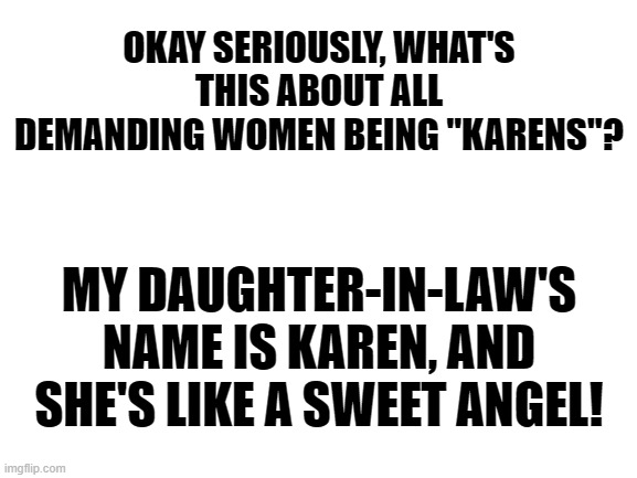 And FYI, She's my daughter's wife! | OKAY SERIOUSLY, WHAT'S THIS ABOUT ALL DEMANDING WOMEN BEING "KARENS"? MY DAUGHTER-IN-LAW'S NAME IS KAREN, AND SHE'S LIKE A SWEET ANGEL! | image tagged in blank white template,lgbt,karen,exposed | made w/ Imgflip meme maker