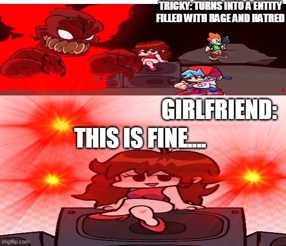 girlfriend is a demon so i think that what makes her not scared of the final forms | TRICKY: TURNS INTO A ENTITY FILLED WITH RAGE AND HATRED; GIRLFRIEND:; THIS IS FINE.... | image tagged in memes,lol,haha,tricky phase 3,fnf girlfriend | made w/ Imgflip meme maker
