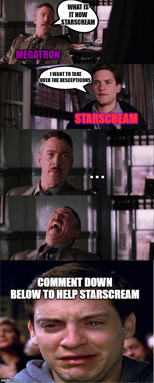 Meagatron makes Starscream cry | WHAT IS IT NOW STARSCREAM; MEGATRON; I WANT TO TAKE OVER THE DESCEPTICONS; STARSCREAM; . . . COMMENT DOWN BELOW TO HELP STARSCREAM | image tagged in memes,peter parker cry,transformers | made w/ Imgflip meme maker