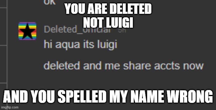 i was in memechat with deleted | YOU ARE DELETED
NOT LUIGI; AND YOU SPELLED MY NAME WRONG | image tagged in aaaaaaaaaaaaaaaa | made w/ Imgflip meme maker