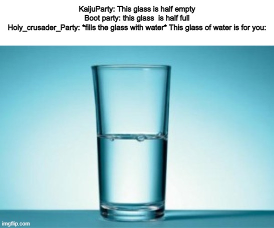 Half full, Half empty ? | KaijuParty: This glass is half empty
Boot party: this glass  is half full
Holy_crusader_Party: *fills the glass with water* This glass of water is for you: | image tagged in half full half empty | made w/ Imgflip meme maker