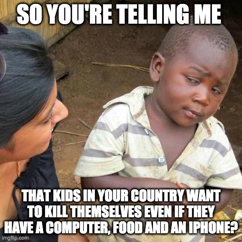 Third World Skeptical Kid Meme | SO YOU'RE TELLING ME; THAT KIDS IN YOUR COUNTRY WANT TO KILL THEMSELVES EVEN IF THEY HAVE A COMPUTER, FOOD AND AN IPHONE? | image tagged in memes,third world skeptical kid | made w/ Imgflip meme maker