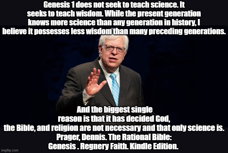 Prager on the Bible and Science | Genesis 1 does not seek to teach science. It seeks to teach wisdom. While the present generation knows more science than any generation in history, I believe it possesses less wisdom than many preceding generations. And the biggest single reason is that it has decided God, the Bible, and religion are not necessary and that only science is.

Prager, Dennis. The Rational Bible: Genesis . Regnery Faith. Kindle Edition. | image tagged in holy bible,bible | made w/ Imgflip meme maker