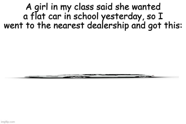 I'm a good person | A girl in my class said she wanted a flat car in school yesterday, so I went to the nearest dealership and got this: | image tagged in tesla | made w/ Imgflip meme maker