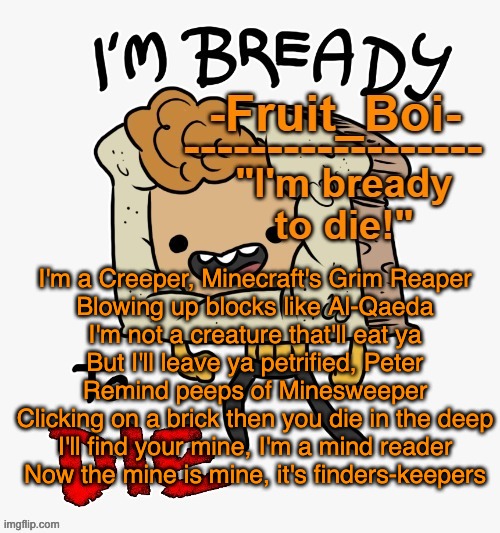I'm a Creeper, Minecraft's Grim Reaper
Blowing up blocks like Al-Qaeda
I'm not a creature that'll eat ya
But I'll leave ya petrified, Peter
Remind peeps of Minesweeper
Clicking on a brick then you die in the deep
I'll find your mine, I'm a mind reader
Now the mine is mine, it's finders-keepers | image tagged in bready or not here i come | made w/ Imgflip meme maker