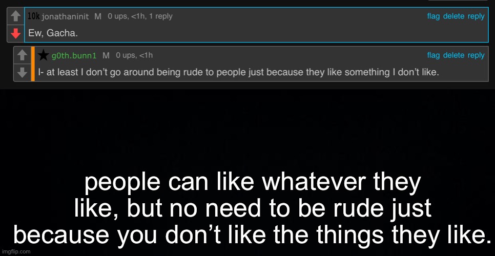 I’m just tired af of these type of dumb@$$ people who hate gacha and make people that like gacha be rude to them. | people can like whatever they like, but no need to be rude just because you don’t like the things they like. | image tagged in black background | made w/ Imgflip meme maker