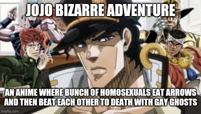 Jojo be like | JOJO BIZARRE ADVENTURE; AN ANIME WHERE BUNCH OF HOMOSEXUALS EAT ARROWS AND THEN BEAT EACH OTHER TO DEATH WITH GAY GHOSTS | image tagged in memes,funny,jojo's bizarre adventure,anime | made w/ Imgflip meme maker