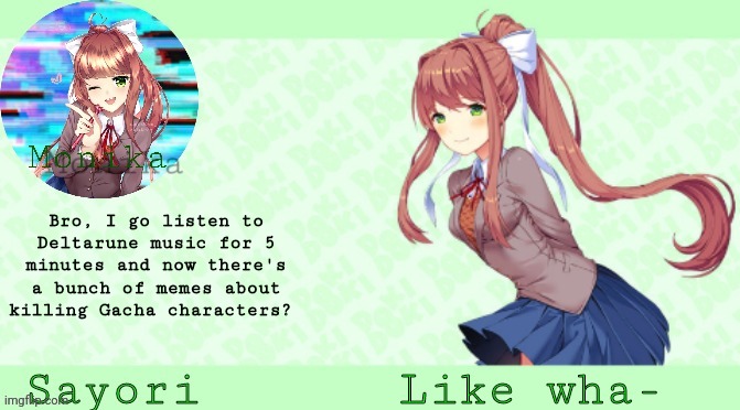 Sayori's Monika Temp | Bro, I go listen to Deltarune music for 5 minutes and now there's a bunch of memes about killing Gacha characters? Like wha- | image tagged in sayori's monika temp | made w/ Imgflip meme maker