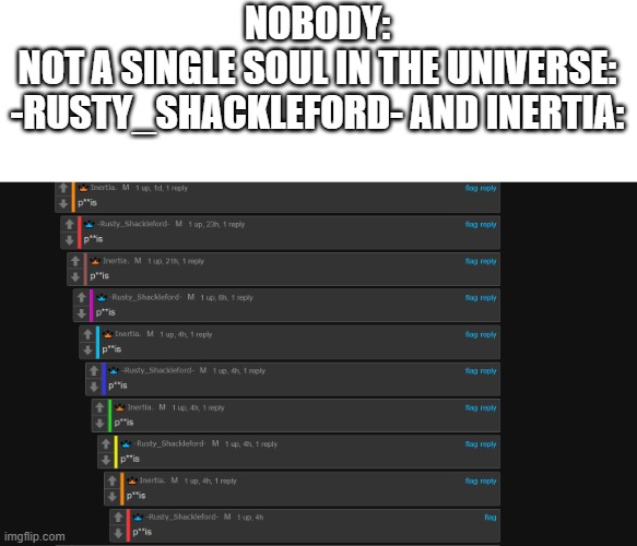 what's up with that, rusty and inertia? | NOBODY:
NOT A SINGLE SOUL IN THE UNIVERSE:
-RUSTY_SHACKLEFORD- AND INERTIA: | image tagged in rusty_shackleford,inertia | made w/ Imgflip meme maker