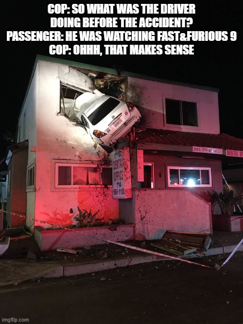 Car in House | COP: SO WHAT WAS THE DRIVER DOING BEFORE THE ACCIDENT?
PASSENGER: HE WAS WATCHING FAST&FURIOUS 9
COP: OHHH, THAT MAKES SENSE | image tagged in car in house | made w/ Imgflip meme maker