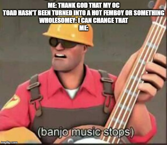 -._.- | ME: THANK GOD THAT MY OC TOAD HASN'T BEEN TURNED INTO A HOT FEMBOY OR SOMETHING
WHOLESOMEY: I CAN CHANGE THAT
ME: | image tagged in banjo music stops | made w/ Imgflip meme maker