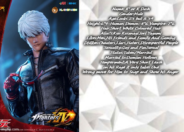 K Dash infomation | Name: K' or K Dash
Gender:Male
Age:Looks 23 but is 34
Height:6"9=Human Demon=8"6 Vampire=7"6
Hair:Short White Coloured Hair
Alias's:Kyo Kusanagi,Iori Yagami
Likes:Men,His Friends and Family And Gaming
Dislikes:Cheaters,Liars,Haters,Disrespectful People
Sexuality:Gay and PanSexual
Status:Taken/Married
Married to:Damian Hollows
Temperment:A Very Short Leash on his Rage it only takes One Wrong move for Him to Snap and Show his Anger | image tagged in k',k dash,kof,king of fighters,snk | made w/ Imgflip meme maker