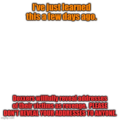 Blank Transparent Square | I've just learned this a few days ago. Doxxers willfully reveal addresses of their victims as revenge.  PLEASE DON'T REVEAL YOUR ADDRESSES TO ANYONE. | image tagged in memes,blank transparent square | made w/ Imgflip meme maker