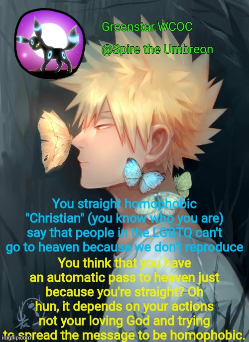 Spire Bakugou announcement temp | You straight homophobic "Christian" (you know who you are) say that people in the LGBTQ can't go to heaven because we don't reproduce; You think that you have an automatic pass to heaven just because you're straight? Oh hun, it depends on your actions not your loving God and trying to spread the message to be homophobic. | image tagged in spire bakugou announcement temp | made w/ Imgflip meme maker