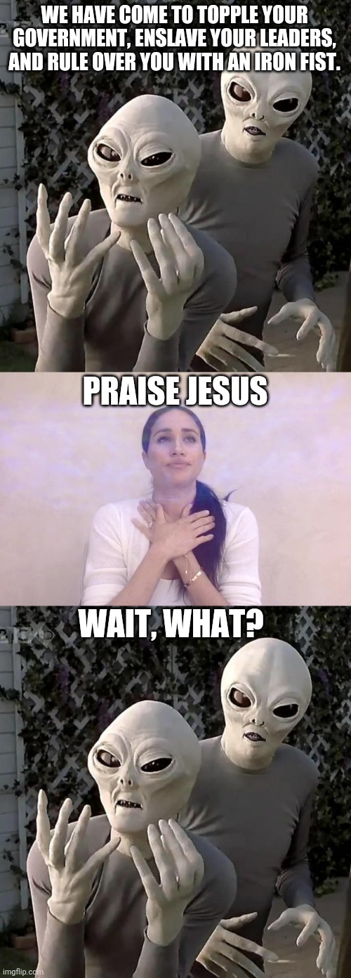 WE HAVE COME TO TOPPLE YOUR GOVERNMENT, ENSLAVE YOUR LEADERS, AND RULE OVER YOU WITH AN IRON FIST. PRAISE JESUS; WAIT, WHAT? | image tagged in aliens,meghan markle dramatic | made w/ Imgflip meme maker