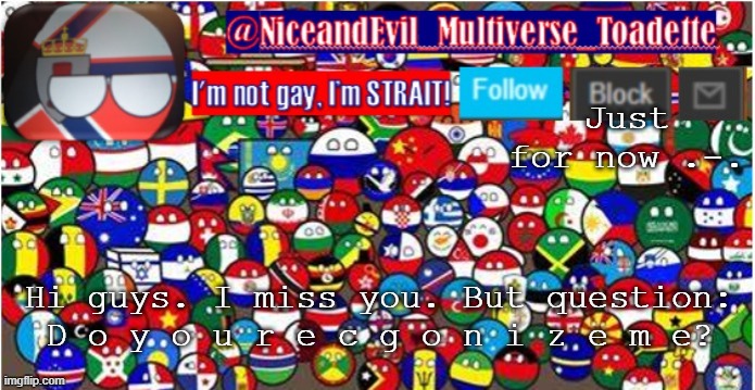 Announcement | Just for now .-. Hi guys. I miss you. But question:
D o y o u r e c g o n i z e m e? | image tagged in niceandevil countryballs a_n_n_o_u_c_e_m_e_n_t | made w/ Imgflip meme maker