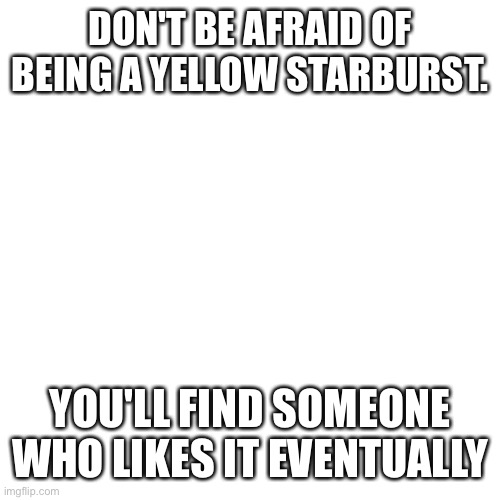 Listen to me | DON'T BE AFRAID OF BEING A YELLOW STARBURST. YOU'LL FIND SOMEONE WHO LIKES IT EVENTUALLY | image tagged in memes,blank transparent square | made w/ Imgflip meme maker