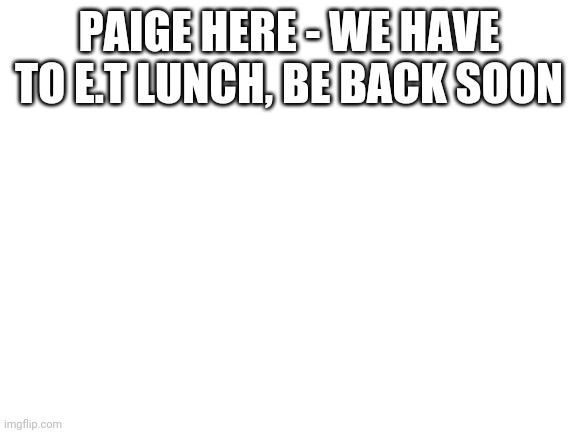 Blank White Template | PAIGE HERE - WE HAVE TO E.T LUNCH, BE BACK SOON | image tagged in blank white template | made w/ Imgflip meme maker