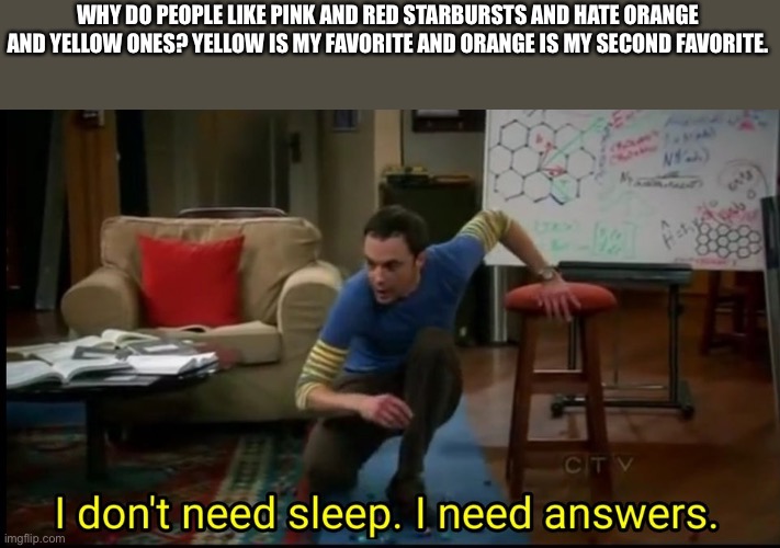 I don’t need sleep, I need answers | WHY DO PEOPLE LIKE PINK AND RED STARBURSTS AND HATE ORANGE AND YELLOW ONES? YELLOW IS MY FAVORITE AND ORANGE IS MY SECOND FAVORITE. | image tagged in i don t need sleep i need answers | made w/ Imgflip meme maker
