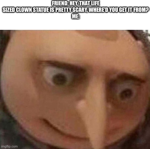 gru meme | FRIEND: HEY, THAT LIFE SIZED CLOWN STATUE IS PRETTY SCARY, WHERE’D YOU GET IT FROM?
ME: | image tagged in gru meme | made w/ Imgflip meme maker