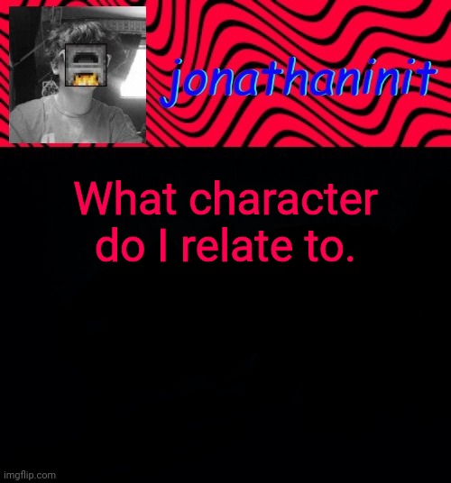 just jonathaninit | What character do I relate to. | image tagged in just jonathaninit | made w/ Imgflip meme maker