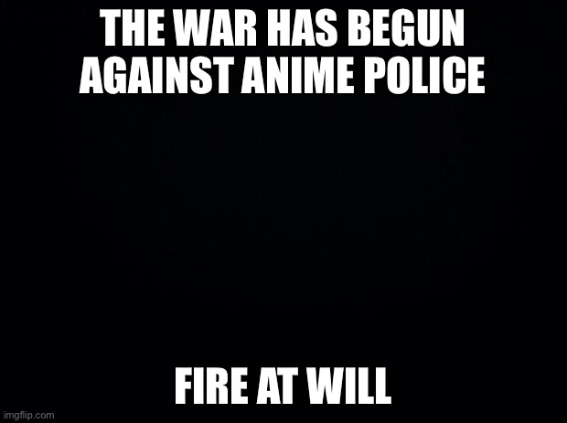 Black background | THE WAR HAS BEGUN AGAINST ANIME POLICE; FIRE AT WILL | image tagged in black background | made w/ Imgflip meme maker