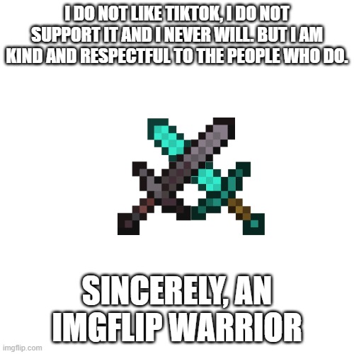 I just wanna say to you guys who made this stream... |  I DO NOT LIKE TIKTOK, I DO NOT SUPPORT IT AND I NEVER WILL. BUT I AM KIND AND RESPECTFUL TO THE PEOPLE WHO DO. SINCERELY, AN IMGFLIP WARRIOR | image tagged in memes,blank transparent square | made w/ Imgflip meme maker