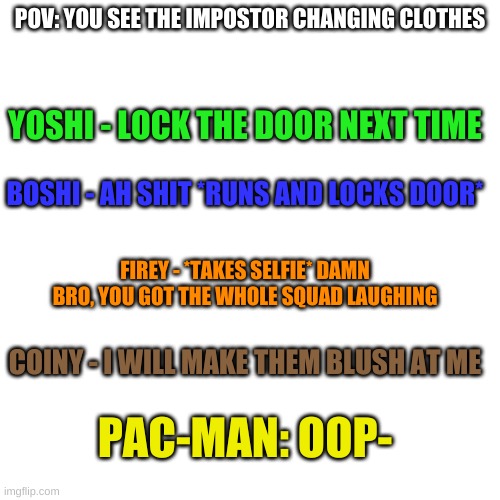 Blank Transparent Square | POV: YOU SEE THE IMPOSTOR CHANGING CLOTHES; YOSHI - LOCK THE DOOR NEXT TIME; BOSHI - AH SHIT *RUNS AND LOCKS DOOR*; FIREY - *TAKES SELFIE* DAMN BRO, YOU GOT THE WHOLE SQUAD LAUGHING; COINY - I WILL MAKE THEM BLUSH AT ME; PAC-MAN: OOP- | image tagged in memes,blank transparent square | made w/ Imgflip meme maker
