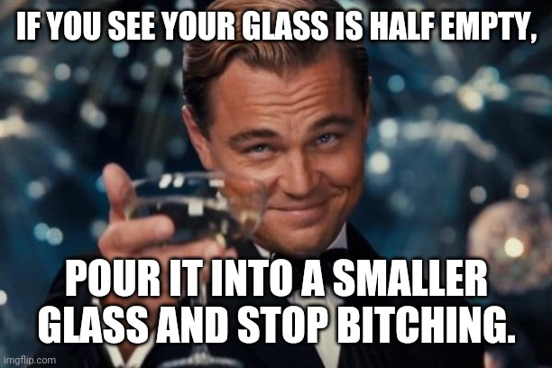 Optimism, pessimism | IF YOU SEE YOUR GLASS IS HALF EMPTY, POUR IT INTO A SMALLER GLASS AND STOP BITCHING. | image tagged in memes,leonardo dicaprio cheers | made w/ Imgflip meme maker