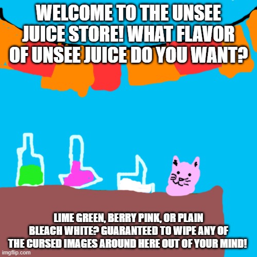 Unsee-juice store is NOW OPEN! =D | WELCOME TO THE UNSEE JUICE STORE! WHAT FLAVOR OF UNSEE JUICE DO YOU WANT? LIME GREEN, BERRY PINK, OR PLAIN BLEACH WHITE? GUARANTEED TO WIPE ANY OF THE CURSED IMAGES AROUND HERE OUT OF YOUR MIND! | image tagged in memes,blank transparent square | made w/ Imgflip meme maker