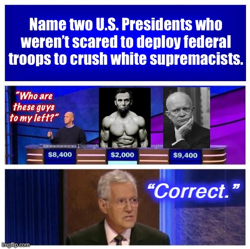 Based Republicans of Yore | Name two U.S. Presidents who weren’t scared to deploy federal troops to crush white supremacists. “Who are these guys to my left?”; “Correct.” | image tagged in jeopardy blank,white supremacists,white supremacy,abraham lincoln,president,jeopardy | made w/ Imgflip meme maker