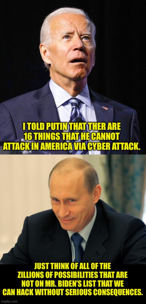And if Putin attacks anything other than those 16 items, I will send him a very stern letter. | I TOLD PUTIN THAT THER ARE 16 THINGS THAT HE CANNOT ATTACK IN AMERICA VIA CYBER ATTACK. JUST THINK OF ALL OF THE ZILLIONS OF POSSIBILITIES THAT ARE NOT ON MR. BIDEN’S LIST THAT WE CAN HACK WITHOUT SERIOUS CONSEQUENCES. | image tagged in joe biden,vladimir putin smiling | made w/ Imgflip meme maker