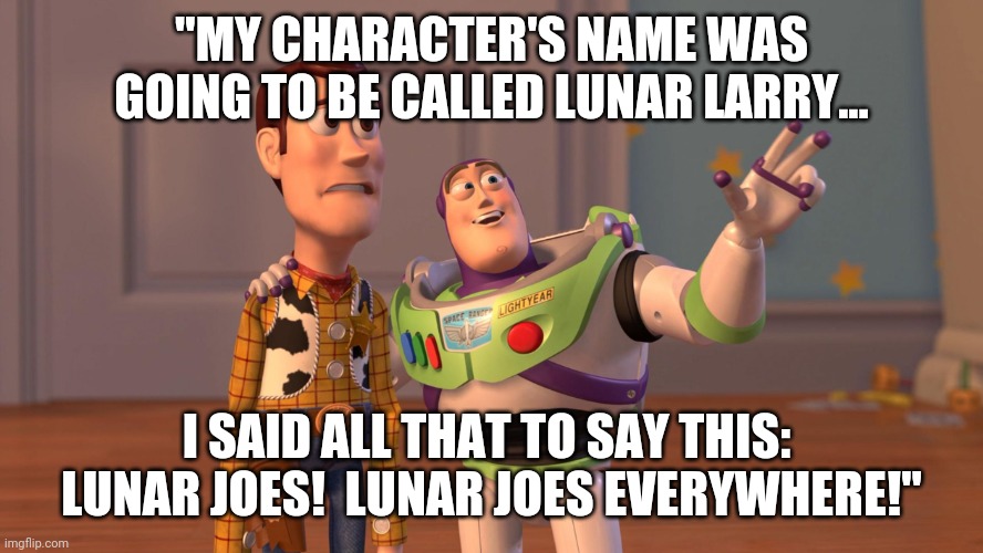 Looney Joe Biden | "MY CHARACTER'S NAME WAS GOING TO BE CALLED LUNAR LARRY... I SAID ALL THAT TO SAY THIS:  LUNAR JOES!  LUNAR JOES EVERYWHERE!" | image tagged in woody and buzz lightyear everywhere widescreen,joe biden,elderly,abuse | made w/ Imgflip meme maker
