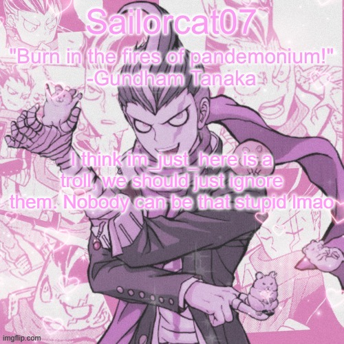 Sailorcat's Gundham temp | I think im_just_here is a troll, we should just ignore them. Nobody can be that stupid lmao | image tagged in sailorcat's gundham temp | made w/ Imgflip meme maker