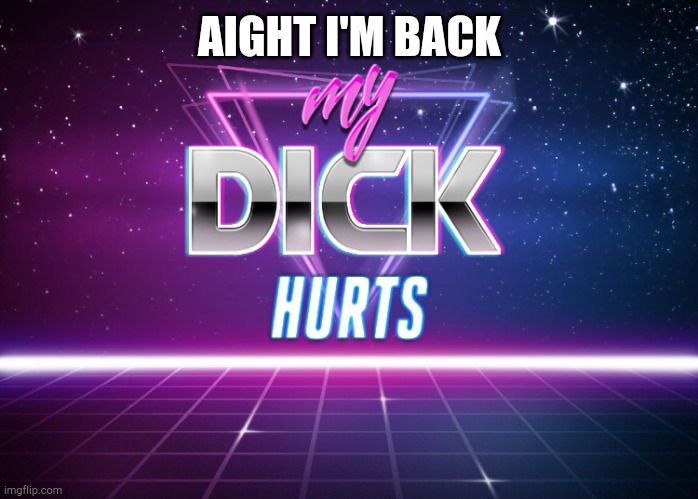 my dick hurts | AIGHT I'M BACK | image tagged in my dick hurts | made w/ Imgflip meme maker