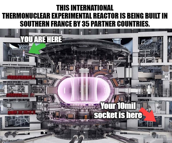 Your 10 mil socket | THIS INTERNATIONAL THERMONUCLEAR EXPERIMENTAL REACTOR IS BEING BUILT IN

SOUTHERN FRANCE BY 35 PARTNER COUNTRIES. YOU ARE HERE; Your 10mil socket is here | image tagged in you are here,10 mil,socket,lost tools,lost socket | made w/ Imgflip meme maker