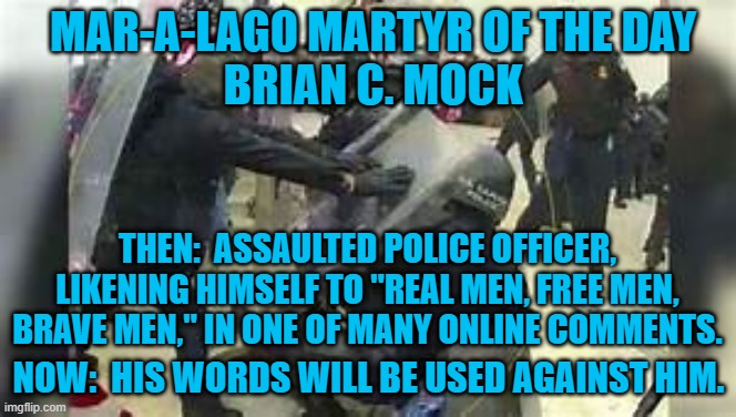 "(S)aid goodbye to my 4 children, not sure if I was going to come home." | MAR-A-LAGO MARTYR OF THE DAY
BRIAN C. MOCK; THEN:  ASSAULTED POLICE OFFICER, LIKENING HIMSELF TO "REAL MEN, FREE MEN, BRAVE MEN," IN ONE OF MANY ONLINE COMMENTS. NOW:  HIS WORDS WILL BE USED AGAINST HIM. | image tagged in politics | made w/ Imgflip meme maker