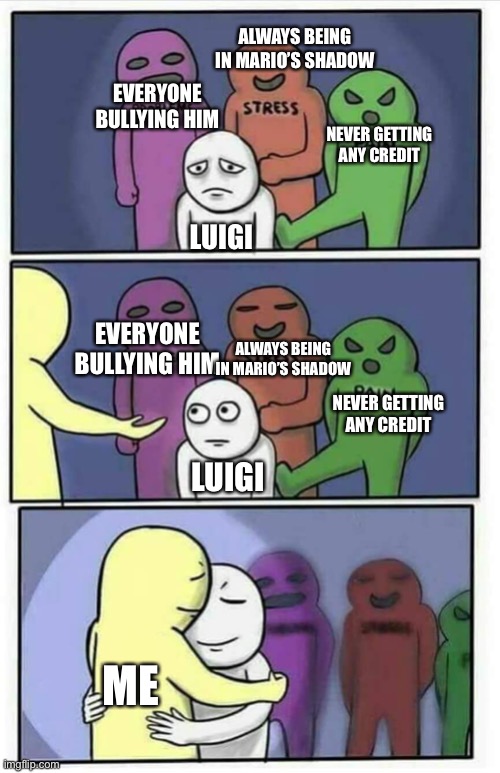 Hug meme | ALWAYS BEING IN MARIO’S SHADOW; EVERYONE BULLYING HIM; NEVER GETTING ANY CREDIT; LUIGI; EVERYONE BULLYING HIM; ALWAYS BEING IN MARIO’S SHADOW; NEVER GETTING ANY CREDIT; LUIGI; ME | image tagged in hug meme | made w/ Imgflip meme maker